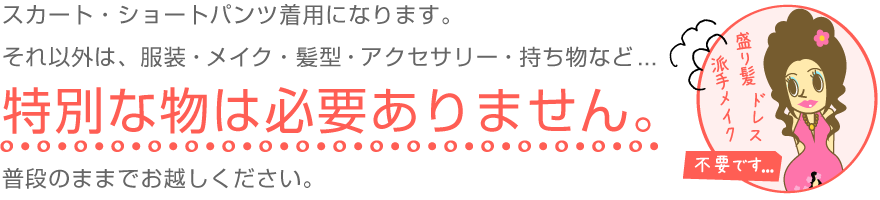 スカート・ショートパンツ着用になります。それ以外は、服装・メイク・髪型・アクセサリー・持ち物など特別な物は必要ありません。普段のままでお越しください。