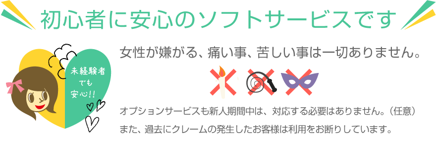 初心者に安心のソフトサービスです。女性が嫌がる、痛い事、苦しい事は一切ありません。オプションサービスも新人期間中は、対応する必要はありません。（任意）また、過去にクレームの発生したお客様は利用をお断りしています。